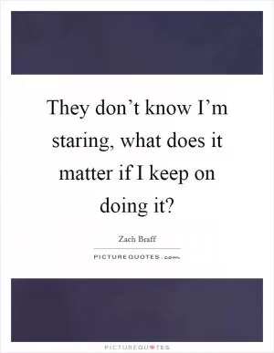 They don’t know I’m staring, what does it matter if I keep on doing it? Picture Quote #1