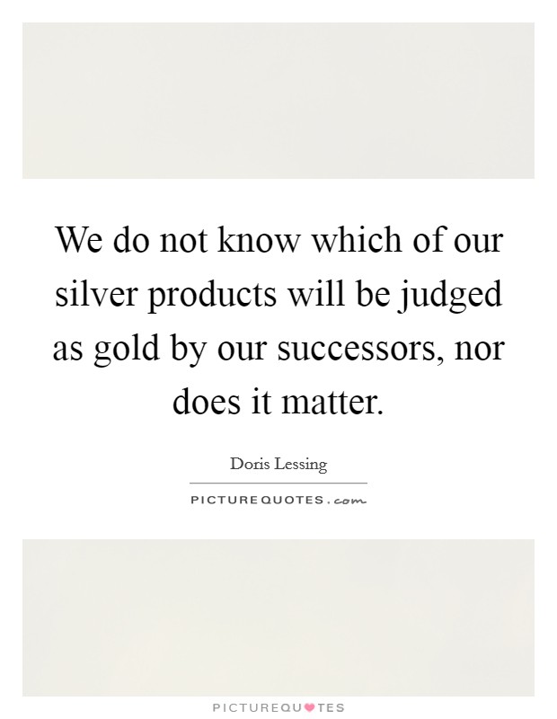 We do not know which of our silver products will be judged as gold by our successors, nor does it matter. Picture Quote #1
