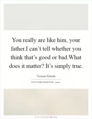 You really are like him, your father.I can’t tell whether you think that’s good or bad.What does it matter? It’s simply true Picture Quote #1