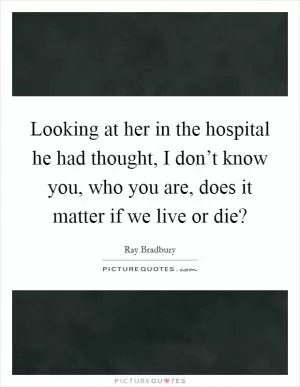 Looking at her in the hospital he had thought, I don’t know you, who you are, does it matter if we live or die? Picture Quote #1