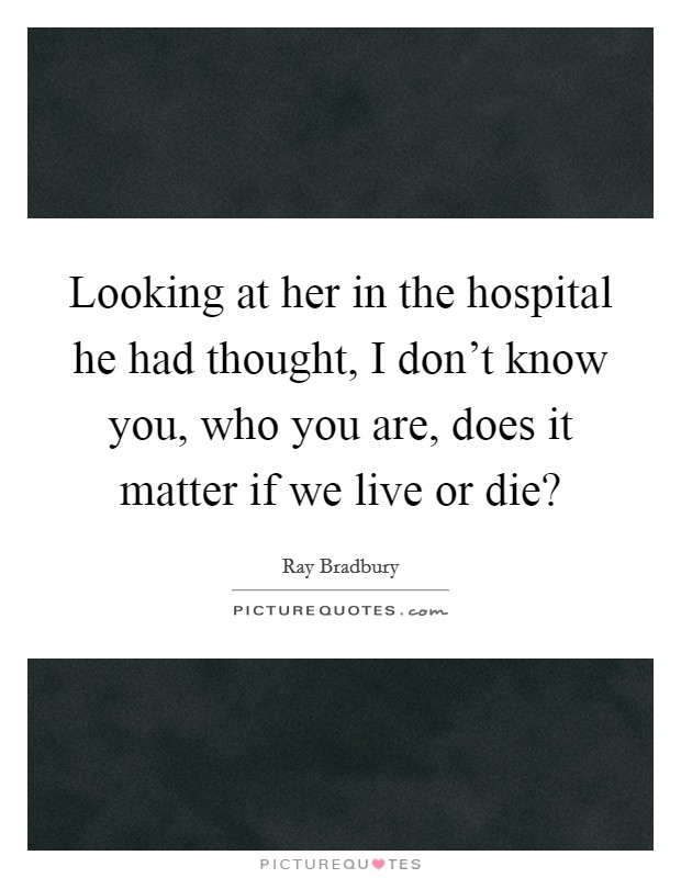 Looking at her in the hospital he had thought, I don't know you, who you are, does it matter if we live or die? Picture Quote #1