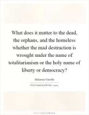 What does it matter to the dead, the orphans, and the homeless whether the mad destruction is wrought under the name of totalitarianism or the holy name of liberty or democracy? Picture Quote #1