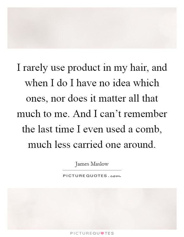 I rarely use product in my hair, and when I do I have no idea which ones, nor does it matter all that much to me. And I can't remember the last time I even used a comb, much less carried one around. Picture Quote #1