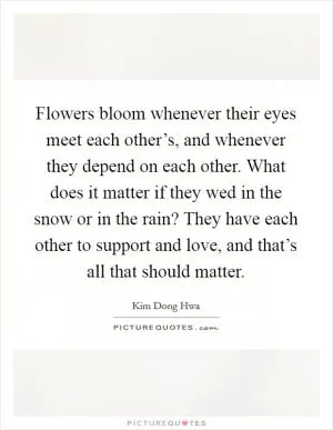 Flowers bloom whenever their eyes meet each other’s, and whenever they depend on each other. What does it matter if they wed in the snow or in the rain? They have each other to support and love, and that’s all that should matter Picture Quote #1