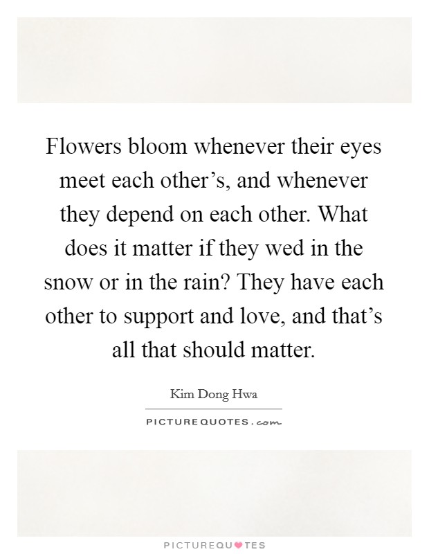 Flowers bloom whenever their eyes meet each other's, and whenever they depend on each other. What does it matter if they wed in the snow or in the rain? They have each other to support and love, and that's all that should matter. Picture Quote #1