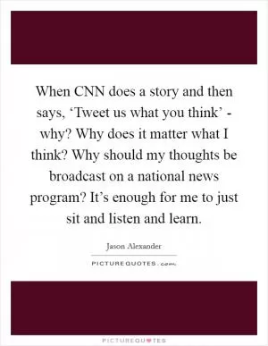 When CNN does a story and then says, ‘Tweet us what you think’ - why? Why does it matter what I think? Why should my thoughts be broadcast on a national news program? It’s enough for me to just sit and listen and learn Picture Quote #1