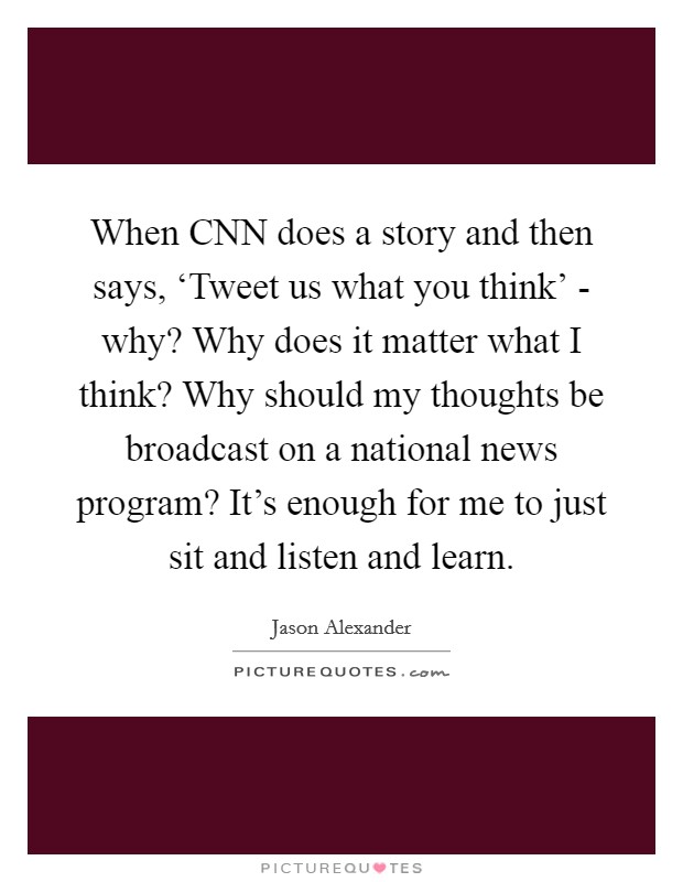 When CNN does a story and then says, ‘Tweet us what you think' - why? Why does it matter what I think? Why should my thoughts be broadcast on a national news program? It's enough for me to just sit and listen and learn. Picture Quote #1