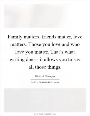 Family matters, friends matter, love matters. Those you love and who love you matter. That’s what writing does - it allows you to say all those things Picture Quote #1