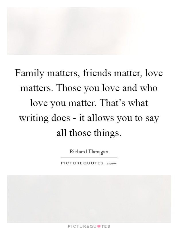 Family matters, friends matter, love matters. Those you love and who love you matter. That's what writing does - it allows you to say all those things. Picture Quote #1