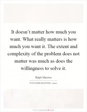 It doesn’t matter how much you want. What really matters is how much you want it. The extent and complexity of the problem does not matter was much as does the willingness to solve it Picture Quote #1