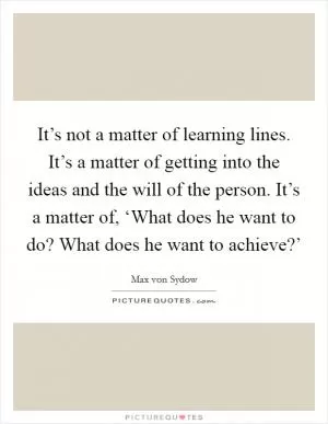 It’s not a matter of learning lines. It’s a matter of getting into the ideas and the will of the person. It’s a matter of, ‘What does he want to do? What does he want to achieve?’ Picture Quote #1