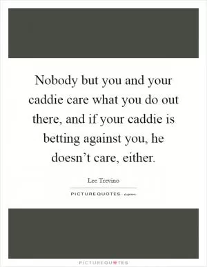 Nobody but you and your caddie care what you do out there, and if your caddie is betting against you, he doesn’t care, either Picture Quote #1