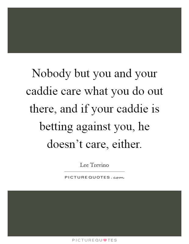 Nobody but you and your caddie care what you do out there, and if your caddie is betting against you, he doesn't care, either. Picture Quote #1