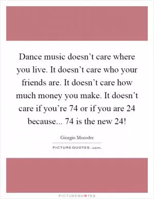 Dance music doesn’t care where you live. It doesn’t care who your friends are. It doesn’t care how much money you make. It doesn’t care if you’re 74 or if you are 24 because... 74 is the new 24! Picture Quote #1