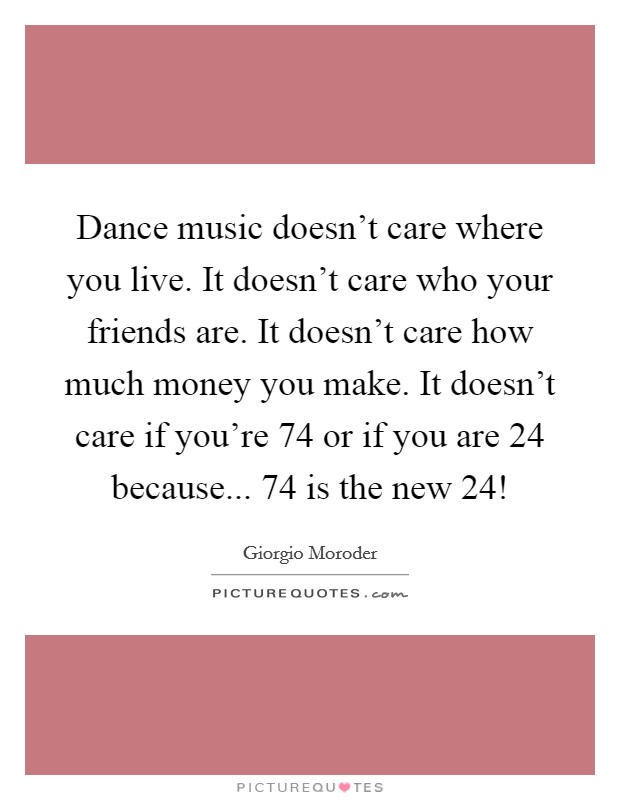 Dance music doesn't care where you live. It doesn't care who your friends are. It doesn't care how much money you make. It doesn't care if you're 74 or if you are 24 because... 74 is the new 24! Picture Quote #1
