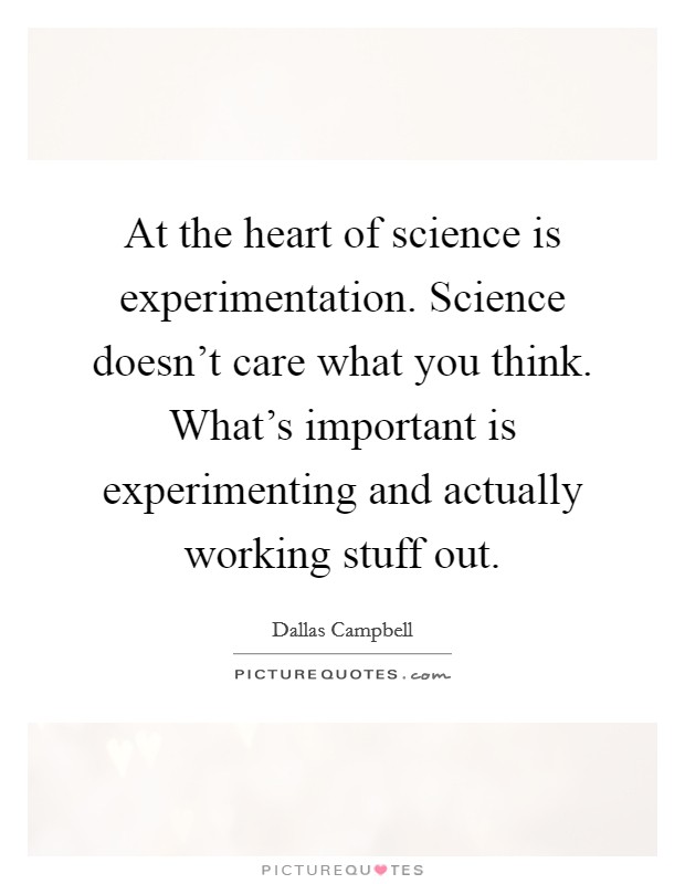 At the heart of science is experimentation. Science doesn't care what you think. What's important is experimenting and actually working stuff out. Picture Quote #1