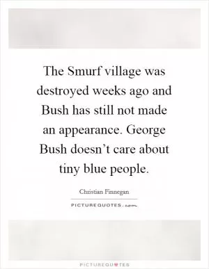 The Smurf village was destroyed weeks ago and Bush has still not made an appearance. George Bush doesn’t care about tiny blue people Picture Quote #1