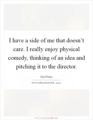 I have a side of me that doesn’t care. I really enjoy physical comedy, thinking of an idea and pitching it to the director Picture Quote #1