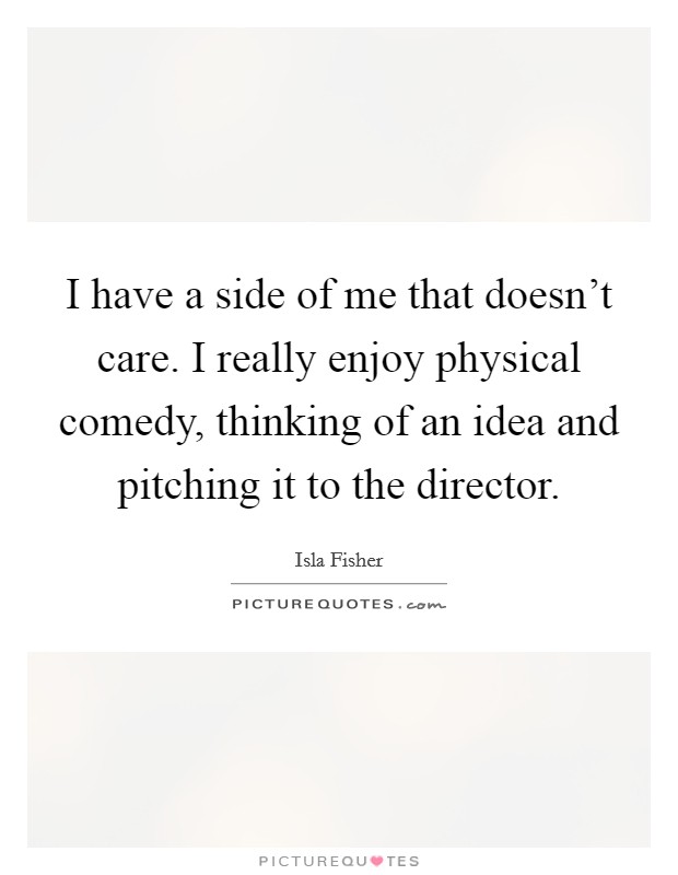 I have a side of me that doesn't care. I really enjoy physical comedy, thinking of an idea and pitching it to the director. Picture Quote #1