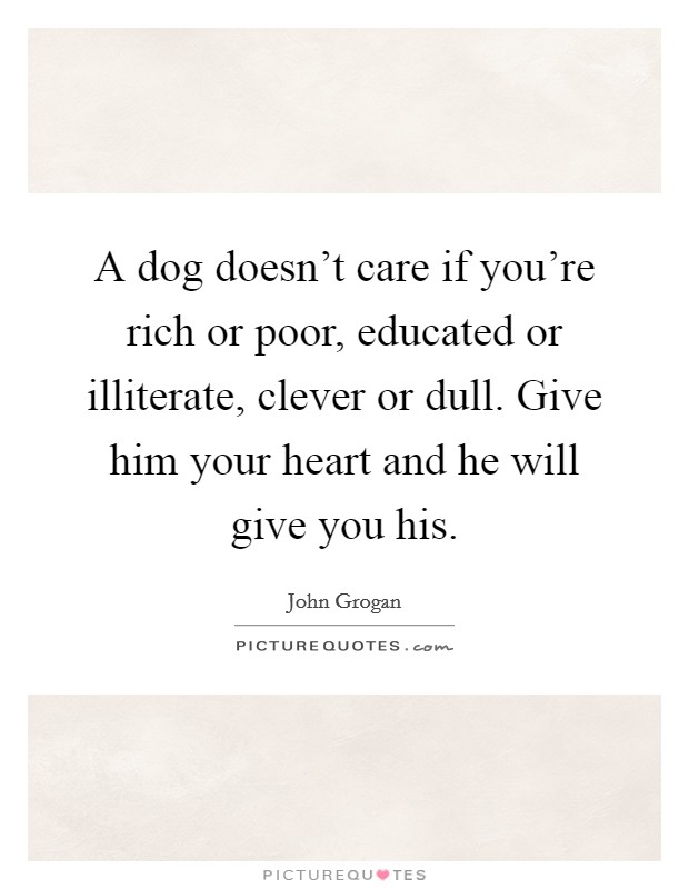 A dog doesn't care if you're rich or poor, educated or illiterate, clever or dull. Give him your heart and he will give you his. Picture Quote #1