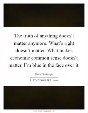 The truth of anything doesn’t matter anymore. What’s right doesn’t matter. What makes economic common sense doesn’t matter. I’m blue in the face over it Picture Quote #1