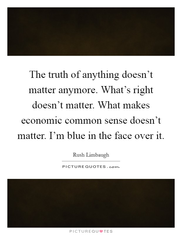 The truth of anything doesn't matter anymore. What's right doesn't matter. What makes economic common sense doesn't matter. I'm blue in the face over it. Picture Quote #1