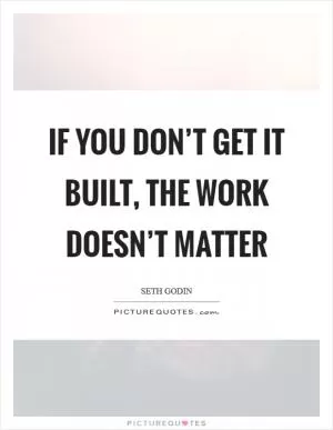 If you don’t get it built, the work doesn’t matter Picture Quote #1