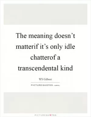 The meaning doesn’t matterif it’s only idle chatterof a transcendental kind Picture Quote #1
