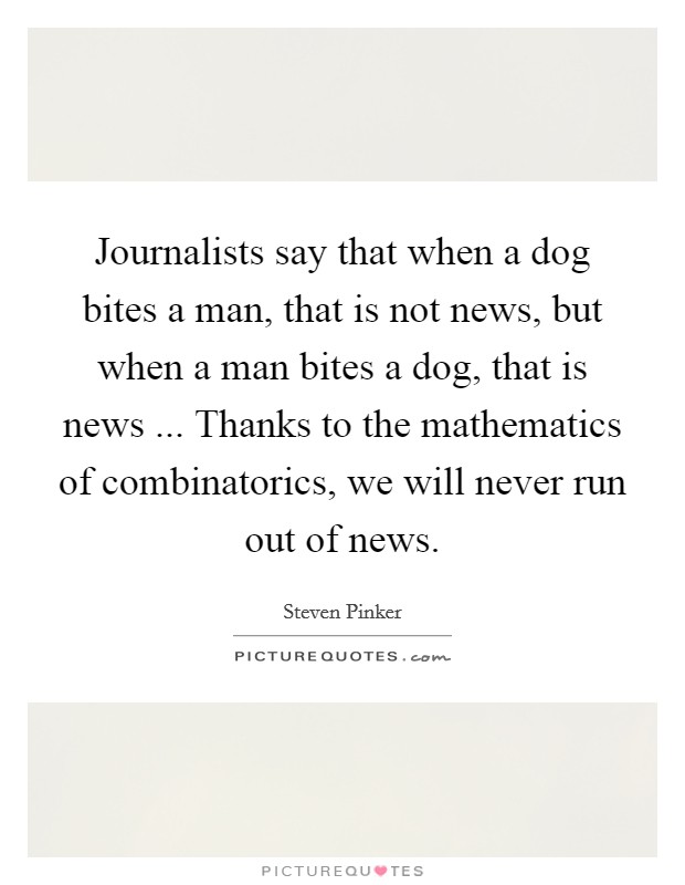 Journalists say that when a dog bites a man, that is not news, but when a man bites a dog, that is news ... Thanks to the mathematics of combinatorics, we will never run out of news. Picture Quote #1