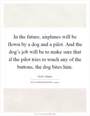In the future, airplanes will be flown by a dog and a pilot. And the dog’s job will be to make sure that if the pilot tries to touch any of the buttons, the dog bites him Picture Quote #1