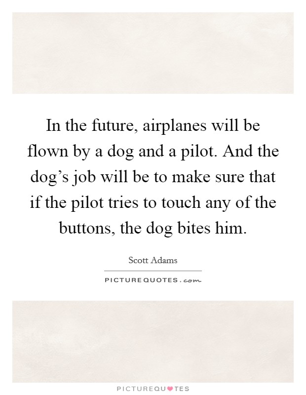 In the future, airplanes will be flown by a dog and a pilot. And the dog's job will be to make sure that if the pilot tries to touch any of the buttons, the dog bites him. Picture Quote #1