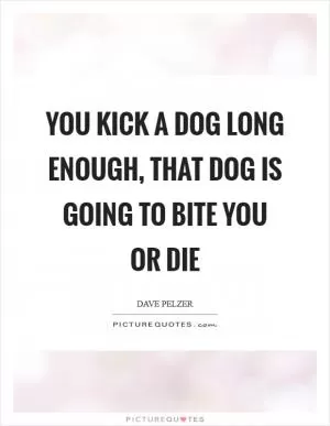 You kick a dog long enough, that dog is going to bite you or die Picture Quote #1
