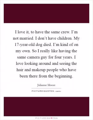 I love it, to have the same crew. I’m not married. I don’t have children. My 17-year-old dog died. I’m kind of on my own. So I really like having the same camera guy for four years. I love looking around and seeing the hair and makeup people who have been there from the beginning Picture Quote #1