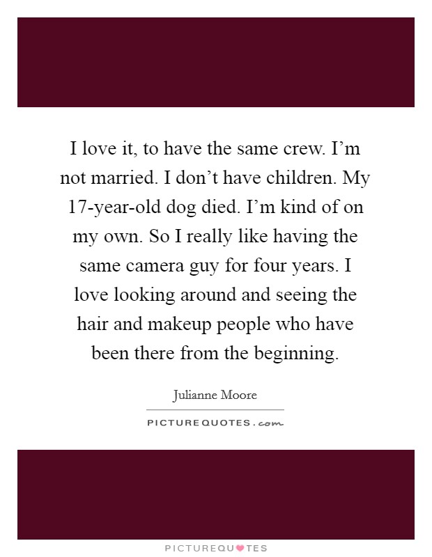 I love it, to have the same crew. I'm not married. I don't have children. My 17-year-old dog died. I'm kind of on my own. So I really like having the same camera guy for four years. I love looking around and seeing the hair and makeup people who have been there from the beginning. Picture Quote #1