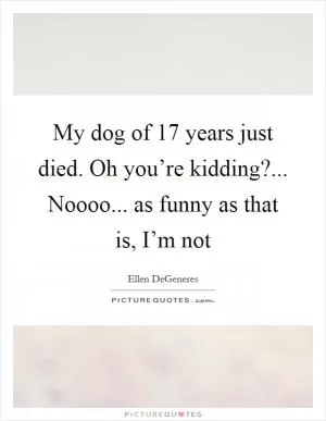 My dog of 17 years just died. Oh you’re kidding?... Noooo... as funny as that is, I’m not Picture Quote #1