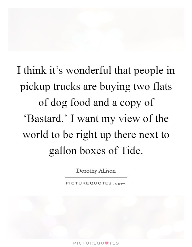 I think it's wonderful that people in pickup trucks are buying two flats of dog food and a copy of ‘Bastard.' I want my view of the world to be right up there next to gallon boxes of Tide. Picture Quote #1