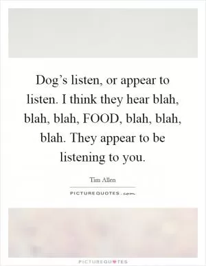 Dog’s listen, or appear to listen. I think they hear blah, blah, blah, FOOD, blah, blah, blah. They appear to be listening to you Picture Quote #1