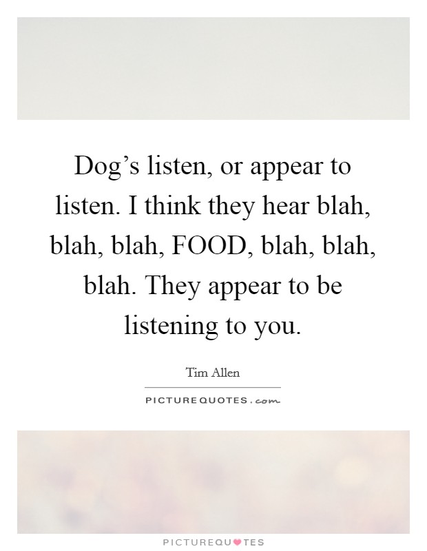 Dog's listen, or appear to listen. I think they hear blah, blah, blah, FOOD, blah, blah, blah. They appear to be listening to you. Picture Quote #1