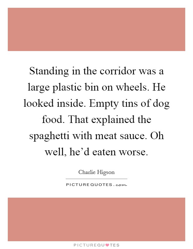 Standing in the corridor was a large plastic bin on wheels. He looked inside. Empty tins of dog food. That explained the spaghetti with meat sauce. Oh well, he'd eaten worse. Picture Quote #1