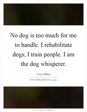 No dog is too much for me to handle. I rehabilitate dogs, I train people. I am the dog whisperer Picture Quote #1