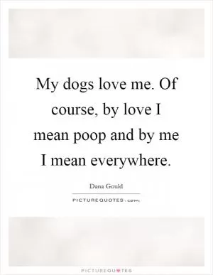 My dogs love me. Of course, by love I mean poop and by me I mean everywhere Picture Quote #1