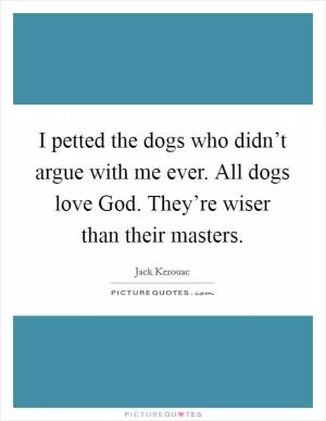 I petted the dogs who didn’t argue with me ever. All dogs love God. They’re wiser than their masters Picture Quote #1