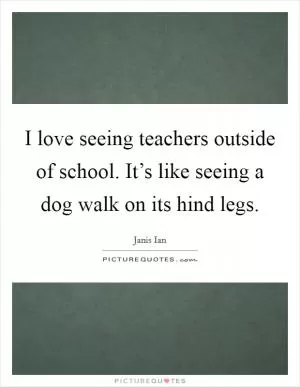 I love seeing teachers outside of school. It’s like seeing a dog walk on its hind legs Picture Quote #1
