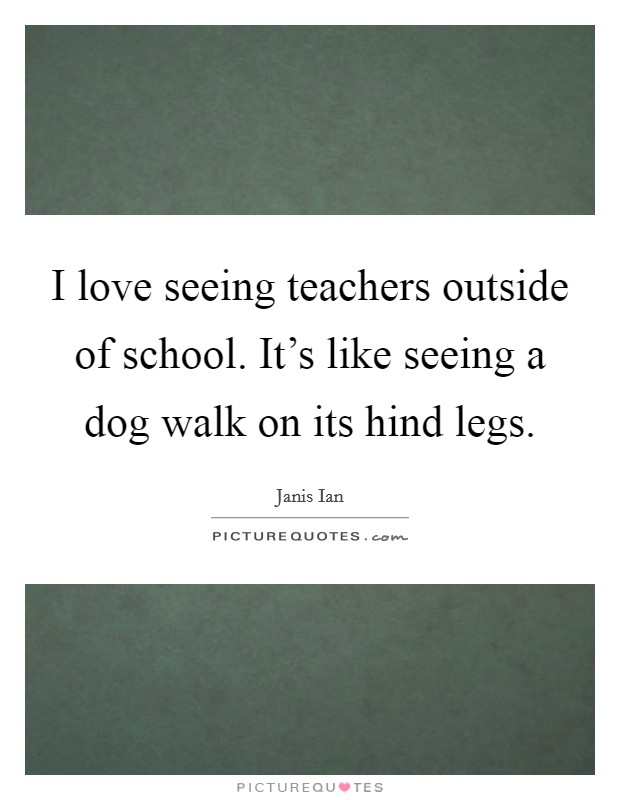 I love seeing teachers outside of school. It's like seeing a dog walk on its hind legs. Picture Quote #1