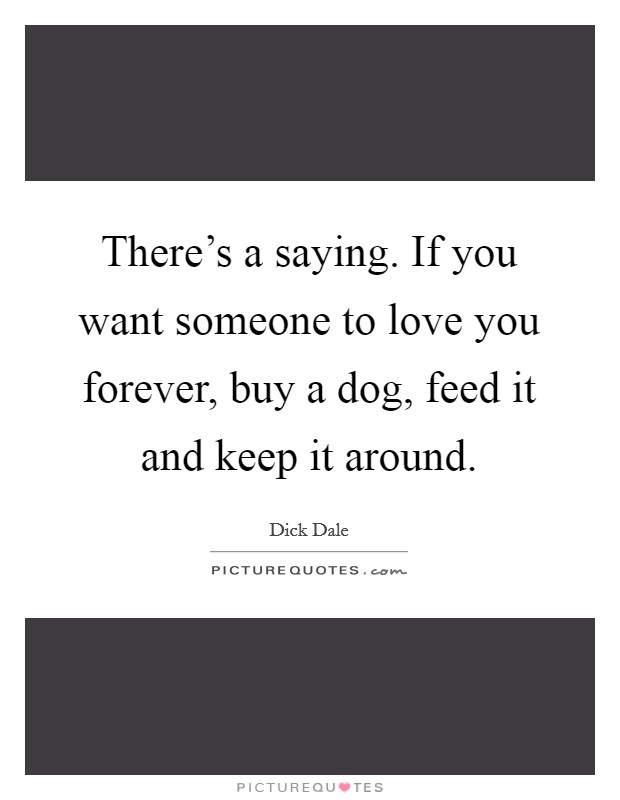 There's a saying. If you want someone to love you forever, buy a dog, feed it and keep it around. Picture Quote #1