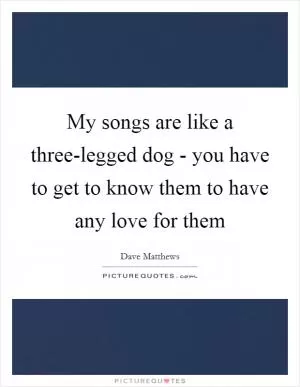 My songs are like a three-legged dog - you have to get to know them to have any love for them Picture Quote #1
