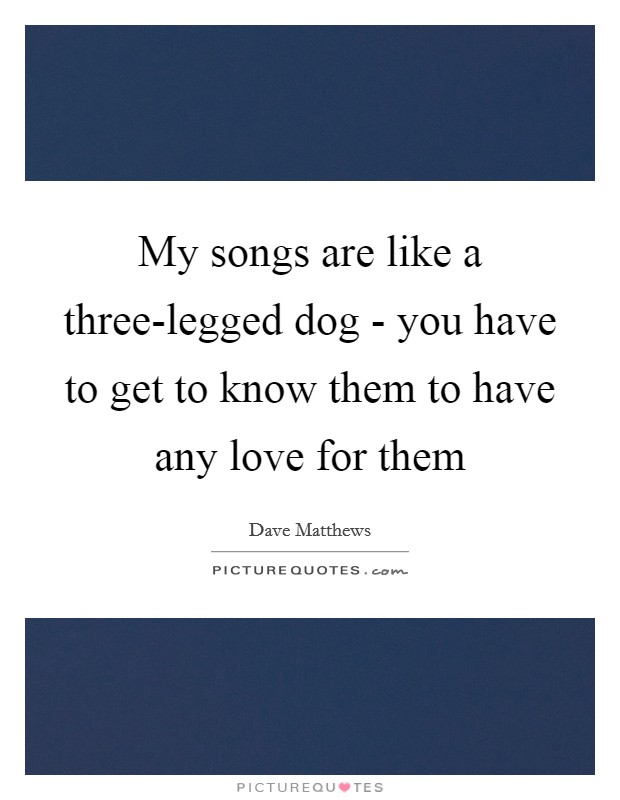 My songs are like a three-legged dog - you have to get to know them to have any love for them Picture Quote #1