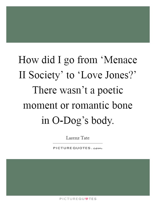 How did I go from ‘Menace II Society' to ‘Love Jones?' There wasn't a poetic moment or romantic bone in O-Dog's body. Picture Quote #1