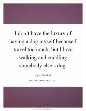I don’t have the luxury of having a dog myself because I travel too much, but I love walking and cuddling somebody else’s dog Picture Quote #1