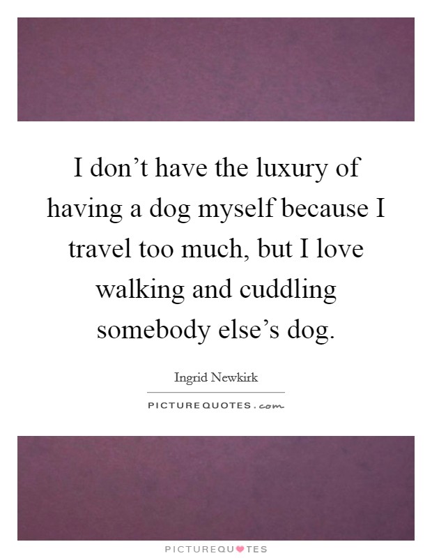 I don't have the luxury of having a dog myself because I travel too much, but I love walking and cuddling somebody else's dog. Picture Quote #1